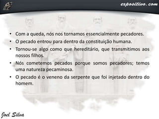 • Com a queda, nós nos tornamos essencialmente pecadores.
• O pecado entrou para dentro da constituição humana.
• Tornou-se algo como que hereditário, que transmitimos aos
nossos filhos.
• Nós cometemos pecados porque somos pecadores; temos
uma natureza pecaminosa.
• O pecado é o veneno da serpente que foi injetado dentro do
homem.
 