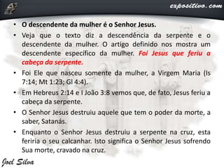 • O descendente da mulher é o Senhor Jesus.
• Veja que o texto diz a descendência da serpente e o
descendente da mulher. O artigo definido nos mostra um
descendente específico da mulher. Foi Jesus que feriu a
cabeça da serpente.
• Foi Ele que nasceu somente da mulher, a Virgem Maria (Is
7:14; Mt 1:23; Gl 4:4).
• Em Hebreus 2:14 e I João 3:8 vemos que, de fato, Jesus feriu a
cabeça da serpente.
• O Senhor Jesus destruiu aquele que tem o poder da morte, a
saber, Satanás.
• Enquanto o Senhor Jesus destruiu a serpente na cruz, esta
feriria o seu calcanhar. Isto significa o Senhor Jesus sofrendo
Sua morte, cravado na cruz.
 