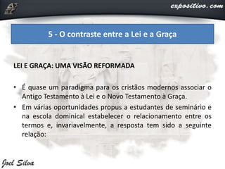 LEI E GRAÇA: UMA VISÃO REFORMADA
• É quase um paradigma para os cristãos modernos associar o
Antigo Testamento à Lei e o Novo Testamento à Graça.
• Em várias oportunidades propus a estudantes de seminário e
na escola dominical estabelecer o relacionamento entre os
termos e, invariavelmente, a resposta tem sido a seguinte
relação:
5 - O contraste entre a Lei e a Graça
 