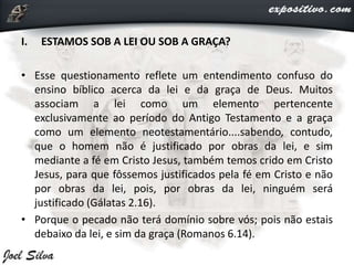 I. ESTAMOS SOB A LEI OU SOB A GRAÇA?
• Esse questionamento reflete um entendimento confuso do
ensino bíblico acerca da lei e da graça de Deus. Muitos
associam a lei como um elemento pertencente
exclusivamente ao período do Antigo Testamento e a graça
como um elemento neotestamentário....sabendo, contudo,
que o homem não é justificado por obras da lei, e sim
mediante a fé em Cristo Jesus, também temos crido em Cristo
Jesus, para que fôssemos justificados pela fé em Cristo e não
por obras da lei, pois, por obras da lei, ninguém será
justificado (Gálatas 2.16).
• Porque o pecado não terá domínio sobre vós; pois não estais
debaixo da lei, e sim da graça (Romanos 6.14).
 