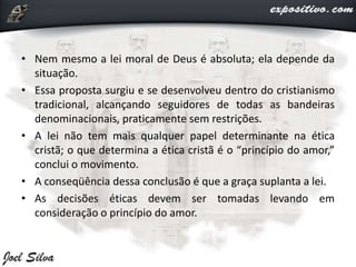 • Nem mesmo a lei moral de Deus é absoluta; ela depende da
situação.
• Essa proposta surgiu e se desenvolveu dentro do cristianismo
tradicional, alcançando seguidores de todas as bandeiras
denominacionais, praticamente sem restrições.
• A lei não tem mais qualquer papel determinante na ética
cristã; o que determina a ética cristã é o “princípio do amor,”
conclui o movimento.
• A conseqüência dessa conclusão é que a graça suplanta a lei.
• As decisões éticas devem ser tomadas levando em
consideração o princípio do amor.
 
