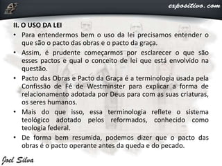 II. O USO DA LEI
• Para entendermos bem o uso da lei precisamos entender o
que são o pacto das obras e o pacto da graça.
• Assim, é prudente começarmos por esclarecer o que são
esses pactos e qual o conceito de lei que está envolvido na
questão.
• Pacto das Obras e Pacto da Graça é a terminologia usada pela
Confissão de Fé de Westminster para explicar a forma de
relacionamento adotada por Deus para com as suas criaturas,
os seres humanos.
• Mais do que isso, essa terminologia reflete o sistema
teológico adotado pelos reformados, conhecido como
teologia federal.
• De forma bem resumida, podemos dizer que o pacto das
obras é o pacto operante antes da queda e do pecado.
 