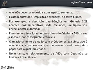 • A lei não deve ser reduzida a um aspecto somente.
• Existem outras leis, implícitas e explícitas, no texto bíblico.
• Por exemplo, a descrição das bênçãos em Gênesis 1.28
aparece nos imperativos sede fecundos, multiplicai-vos,
enchei a terra e dominai.
• Esses imperativos foram ordens claras do Criador a Adão e sua
esposa e, por conseguinte, eram leis.
• O relacionamento de Adão com o Criador estava vinculado à
obediência, a qual ele era capaz de exercer e assim cumprir o
papel para o qual fora criado.
• No entanto, o relacionamento de Adão com Deus não se
limitava à obediência.
 