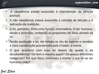• A obediência estava associada à manutenção da bênção
pactual.
• A não obediência estava associada à retirada da bênção e à
aplicação da maldição.
• A lei, portanto, tinha uma função orientadora. O ser humano,
desde o princípio, conheceu os propósitos de Deus através da
lei.
• Tendo quebrado a lei, ele tornou-se réu da mesma e recebeu
a clara condenação proclamada pelo Criador: a morte.
• O que acontece com essa lei depois da queda e da
desobediência? Ela tem o mesmo papel? Ela possui diferentes
categorias? Por que Deus continuou a revelar a sua lei ao ser
humano caído?
 