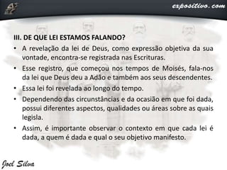 III. DE QUE LEI ESTAMOS FALANDO?
• A revelação da lei de Deus, como expressão objetiva da sua
vontade, encontra-se registrada nas Escrituras.
• Esse registro, que começou nos tempos de Moisés, fala-nos
da lei que Deus deu a Adão e também aos seus descendentes.
• Essa lei foi revelada ao longo do tempo.
• Dependendo das circunstâncias e da ocasião em que foi dada,
possui diferentes aspectos, qualidades ou áreas sobre as quais
legisla.
• Assim, é importante observar o contexto em que cada lei é
dada, a quem é dada e qual o seu objetivo manifesto.
 