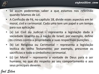 • Só assim poderemos saber a que estamos nos referindo
quando falamos de Lei.
• A Confissão de Fé, no capítulo 18, divide esses aspectos em lei
moral, civil e cerimonial. Cada uma tem um papel e um tempo
para sua aplicação:
• (a) Lei Civil ou Judicial – representa a legislação dada à
sociedade israelita ou à nação de Israel; por exemplo, define
os crimes contra a propriedade e suas respectivas punições.
• (b) Lei Religiosa ou Cerimonial – representa a legislação
levítica do Velho Testamento; por exemplo, prescreve os
sacrifícios e todo o simbolismo cerimonial.
• (c) Lei Moral – representa a vontade de Deus para o ser
humano, no que diz respeito ao seu comportamento e aos
seus principais deveres.
 