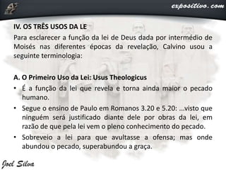 IV. OS TRÊS USOS DA LE
Para esclarecer a função da lei de Deus dada por intermédio de
Moisés nas diferentes épocas da revelação, Calvino usou a
seguinte terminologia:
A. O Primeiro Uso da Lei: Usus Theologicus
• É a função da lei que revela e torna ainda maior o pecado
humano.
• Segue o ensino de Paulo em Romanos 3.20 e 5.20: ...visto que
ninguém será justificado diante dele por obras da lei, em
razão de que pela lei vem o pleno conhecimento do pecado.
• Sobreveio a lei para que avultasse a ofensa; mas onde
abundou o pecado, superabundou a graça.
 