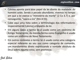 • Calvino aponta para esse papel da lei diante da realidade do
homem caído. Sendo o pecado abundante, vivemos no tempo
em que a lei exerce o “ministério da morte” (2 Co 3.7) e, por
conseguinte, “opera a ira” (Rm 4.15).
• Cabe aqui uma nota sobre a terminologia dos reformadores
(especialmente Calvino) a respeito da lei.
• Em alguns casos o termo lei é usado como um sinônimo de
Antigo Testamento, da mesma forma como Evangelho é usado
como um sinônimo de Novo Testamento.
• Em outros contextos o termo lei é usado como uma categoria
especial referente ao seu uso como categoria de comando,
um mandamento direto expressando a vontade absoluta de
Deus sobre alguma coisa, sem promessa.
 