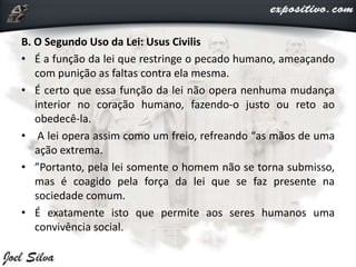 B. O Segundo Uso da Lei: Usus Civilis
• É a função da lei que restringe o pecado humano, ameaçando
com punição as faltas contra ela mesma.
• É certo que essa função da lei não opera nenhuma mudança
interior no coração humano, fazendo-o justo ou reto ao
obedecê-la.
• A lei opera assim como um freio, refreando “as mãos de uma
ação extrema.
• ”Portanto, pela lei somente o homem não se torna submisso,
mas é coagido pela força da lei que se faz presente na
sociedade comum.
• É exatamente isto que permite aos seres humanos uma
convivência social.
 