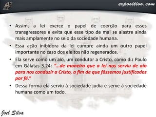 • Assim, a lei exerce o papel de coerção para esses
transgressores e evita que esse tipo de mal se alastre ainda
mais amplamente no seio da sociedade humana.
• Essa ação inibidora da lei cumpre ainda um outro papel
importante no caso dos eleitos não regenerados.
• Ela serve como um aio, um condutor a Cristo, como diz Paulo
em Gálatas 3.24: “...de maneira que a lei nos serviu de aio
para nos conduzir a Cristo, a fim de que fôssemos justificados
por fé.”
• Dessa forma ela serviu à sociedade judia e serve à sociedade
humana como um todo.
 