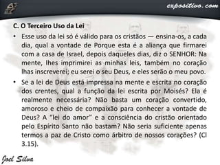 C. O Terceiro Uso da Lei
• Esse uso da lei só é válido para os cristãos — ensina-os, a cada
dia, qual a vontade de Porque esta é a aliança que firmarei
com a casa de Israel, depois daqueles dias, diz o SENHOR: Na
mente, lhes imprimirei as minhas leis, também no coração
lhas inscreverei; eu serei o seu Deus, e eles serão o meu povo.
• Se a lei de Deus está impressa na mente e escrita no coração
dos crentes, qual a função da lei escrita por Moisés? Ela é
realmente necessária? Não basta um coração convertido,
amoroso e cheio de compaixão para conhecer a vontade de
Deus? A “lei do amor” e a consciência do cristão orientado
pelo Espírito Santo não bastam? Não seria suficiente apenas
termos a paz de Cristo como árbitro de nossos corações? (Cl
3.15).
 