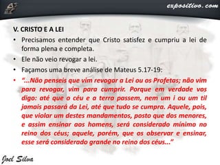 V. CRISTO E A LEI
• Precisamos entender que Cristo satisfez e cumpriu a lei de
forma plena e completa.
• Ele não veio revogar a lei.
• Façamos uma breve análise de Mateus 5.17-19:
• “...Não penseis que vim revogar a Lei ou os Profetas; não vim
para revogar, vim para cumprir. Porque em verdade vos
digo: até que o céu e a terra passem, nem um i ou um til
jamais passará da Lei, até que tudo se cumpra. Aquele, pois,
que violar um destes mandamentos, posto que dos menores,
e assim ensinar aos homens, será considerado mínimo no
reino dos céus; aquele, porém, que os observar e ensinar,
esse será considerado grande no reino dos céus...”
 