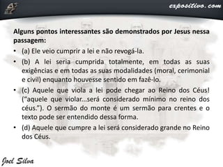 Alguns pontos interessantes são demonstrados por Jesus nessa
passagem:
• (a) Ele veio cumprir a lei e não revogá-la.
• (b) A lei seria cumprida totalmente, em todas as suas
exigências e em todas as suas modalidades (moral, cerimonial
e civil) enquanto houvesse sentido em fazê-lo.
• (c) Aquele que viola a lei pode chegar ao Reino dos Céus!
(“aquele que violar...será considerado mínimo no reino dos
céus.”). O sermão do monte é um sermão para crentes e o
texto pode ser entendido dessa forma.
• (d) Aquele que cumpre a lei será considerado grande no Reino
dos Céus.
 
