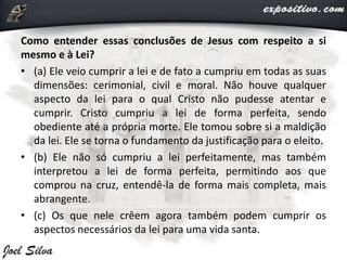 Como entender essas conclusões de Jesus com respeito a si
mesmo e à Lei?
• (a) Ele veio cumprir a lei e de fato a cumpriu em todas as suas
dimensões: cerimonial, civil e moral. Não houve qualquer
aspecto da lei para o qual Cristo não pudesse atentar e
cumprir. Cristo cumpriu a lei de forma perfeita, sendo
obediente até a própria morte. Ele tomou sobre si a maldição
da lei. Ele se torna o fundamento da justificação para o eleito.
• (b) Ele não só cumpriu a lei perfeitamente, mas também
interpretou a lei de forma perfeita, permitindo aos que
comprou na cruz, entendê-la de forma mais completa, mais
abrangente.
• (c) Os que nele crêem agora também podem cumprir os
aspectos necessários da lei para uma vida santa.
 