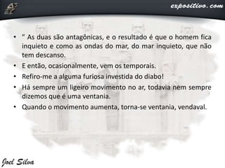 • ” As duas são antagônicas, e o resultado é que o homem fica
inquieto e como as ondas do mar, do mar inquieto, que não
tem descanso.
• E então, ocasionalmente, vem os temporais.
• Refiro-me a alguma furiosa investida do diabo!
• Há sempre um ligeiro movimento no ar, todavia nem sempre
dizemos que é uma ventania.
• Quando o movimento aumenta, torna-se ventania, vendaval.
 