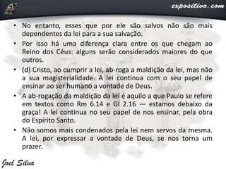 • No entanto, esses que por ele são salvos não são mais
dependentes da lei para a sua salvação.
• Por isso há uma diferença clara entre os que chegam ao
Reino dos Céus: alguns serão considerados maiores do que
outros.
• (d) Cristo, ao cumprir a lei, ab-roga a maldição da lei, mas não
a sua magisterialidade. A lei continua com o seu papel de
ensinar ao ser humano a vontade de Deus.
• A ab-rogação da maldição da lei é aquilo a que Paulo se refere
em textos como Rm 6.14 e Gl 2.16 — estamos debaixo da
graça! A lei continua no seu papel de nos ensinar, pela obra
do Espírito Santo.
• Não somos mais condenados pela lei nem servos da mesma.
A lei, por expressar a vontade de Deus, se nos torna um
prazer.
 