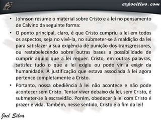• Johnson resume o material sobre Cristo e a lei no pensamento
de Calvino da seguinte forma:
• O ponto principal, claro, é que Cristo cumpriu a lei em todos
os aspectos, seja no vivê-la, no submeter-se à maldição da lei
para satisfazer a sua exigência de punição dos transgressores,
ou restabelecendo sobre outras bases a possibilidade de
cumprir aquilo que a lei requer. Cristo, em outras palavras,
satisfez tudo o que a lei exigiu ou pode vir a exigir da
humanidade. A justificação que estava associada à lei agora
pertence completamente a Cristo.
• Portanto, nossa obediência à lei não acontece e não pode
acontecer sem Cristo. Tentar viver debaixo da lei, sem Cristo, é
submeter-se à escravidão. Porém, obedecer à lei com Cristo é
prazer e vida. Também, nesse sentido, Cristo é o fim da lei!
 