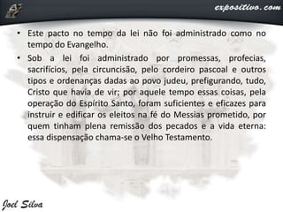 • Este pacto no tempo da lei não foi administrado como no
tempo do Evangelho.
• Sob a lei foi administrado por promessas, profecias,
sacrifícios, pela circuncisão, pelo cordeiro pascoal e outros
tipos e ordenanças dadas ao povo judeu, prefigurando, tudo,
Cristo que havia de vir; por aquele tempo essas coisas, pela
operação do Espírito Santo, foram suficientes e eficazes para
instruir e edificar os eleitos na fé do Messias prometido, por
quem tinham plena remissão dos pecados e a vida eterna:
essa dispensação chama-se o Velho Testamento.
 