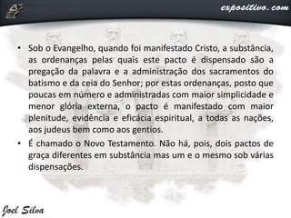 • Sob o Evangelho, quando foi manifestado Cristo, a substância,
as ordenanças pelas quais este pacto é dispensado são a
pregação da palavra e a administração dos sacramentos do
batismo e da ceia do Senhor; por estas ordenanças, posto que
poucas em número e administradas com maior simplicidade e
menor glória externa, o pacto é manifestado com maior
plenitude, evidência e eficácia espiritual, a todas as nações,
aos judeus bem como aos gentios.
• É chamado o Novo Testamento. Não há, pois, dois pactos de
graça diferentes em substância mas um e o mesmo sob várias
dispensações.
 