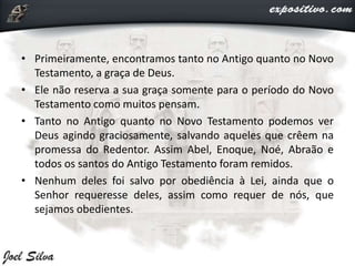 • Primeiramente, encontramos tanto no Antigo quanto no Novo
Testamento, a graça de Deus.
• Ele não reserva a sua graça somente para o período do Novo
Testamento como muitos pensam.
• Tanto no Antigo quanto no Novo Testamento podemos ver
Deus agindo graciosamente, salvando aqueles que crêem na
promessa do Redentor. Assim Abel, Enoque, Noé, Abraão e
todos os santos do Antigo Testamento foram remidos.
• Nenhum deles foi salvo por obediência à Lei, ainda que o
Senhor requeresse deles, assim como requer de nós, que
sejamos obedientes.
 