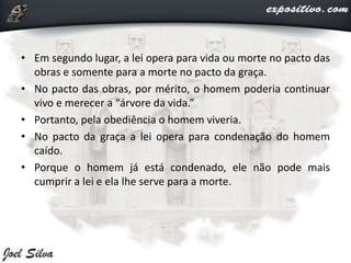 • Em segundo lugar, a lei opera para vida ou morte no pacto das
obras e somente para a morte no pacto da graça.
• No pacto das obras, por mérito, o homem poderia continuar
vivo e merecer a “árvore da vida.”
• Portanto, pela obediência o homem viveria.
• No pacto da graça a lei opera para condenação do homem
caído.
• Porque o homem já está condenado, ele não pode mais
cumprir a lei e ela lhe serve para a morte.
 
