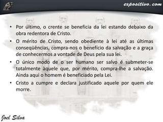 • Por último, o crente se beneficia da lei estando debaixo da
obra redentora de Cristo.
• O mérito de Cristo, sendo obediente à lei até as últimas
conseqüências, compra-nos o benefício da salvação e a graça
de conhecermos a vontade de Deus pela sua lei.
• O único modo de o ser humano ser salvo é submeter-se
totalmente àquele que, por mérito, compra-lhe a salvação.
Ainda aqui o homem é beneficiado pela Lei.
• Cristo a cumpre e declara justificado aquele por quem ele
morre.
 