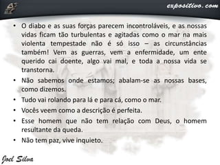 • O diabo e as suas forças parecem incontroláveis, e as nossas
vidas ficam tão turbulentas e agitadas como o mar na mais
violenta tempestade não é só isso – as circunstâncias
também! Vem as guerras, vem a enfermidade, um ente
querido cai doente, algo vai mal, e toda a nossa vida se
transtorna.
• Não sabemos onde estamos; abalam-se as nossas bases,
como dizemos.
• Tudo vai rolando para lá e para cá, como o mar.
• Vocês veem como a descrição é perfeita.
• Esse homem que não tem relação com Deus, o homem
resultante da queda.
• Não tem paz, vive inquieto.
 