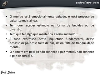• O mundo está emocionalmente agitado, e está procurando
agitar-se mais ainda.
• Tem que receber estímulo na forma de bebidas ou de
diversão.
• Tem que ter algo que mantenha a coisa andando.
• É tudo expressão dessa inquietude fundamental, desse
desassossego, dessa falta de paz, dessa falta de tranquilidade
mental.
• O homem em pecado não conhece a paz mental, não conhece
a paz de coração.
 