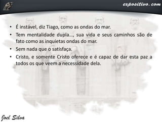 • É instável, diz Tiago, como as ondas do mar.
• Tem mentalidade dupla…, sua vida e seus caminhos são de
fato como as inquietas ondas do mar.
• Sem nada que o satisfaça.
• Cristo, e somente Cristo oferece e é capaz de dar esta paz a
todos os que veem a necessidade dela.
 