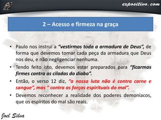 • Paulo nos instrui a “vestirmos toda a armadura de Deus”, de
forma que devemos tomar cada peça da armadura que Deus
nos deu, e não negligenciar nenhuma.
• Tendo feito isto, devemos estar preparados para “ficarmos
firmes contra as ciladas do diabo”.
• Então, o verso 12 diz, “a nossa luta não é contra carne e
sangue”, mas “ contra as forças espirituais do mal”.
• Devemos reconhecer a realidade dos poderes demoníacos,
que os espíritos do mal são reais.
2 – Acesso e firmeza na graça
 