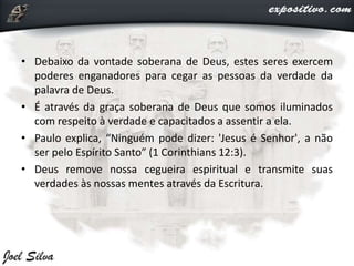 • Debaixo da vontade soberana de Deus, estes seres exercem
poderes enganadores para cegar as pessoas da verdade da
palavra de Deus.
• É através da graça soberana de Deus que somos iluminados
com respeito à verdade e capacitados a assentir a ela.
• Paulo explica, “Ninguém pode dizer: 'Jesus é Senhor', a não
ser pelo Espírito Santo” (1 Corinthians 12:3).
• Deus remove nossa cegueira espiritual e transmite suas
verdades às nossas mentes através da Escritura.
 