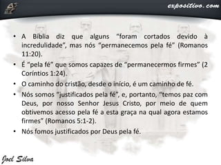 • A Bíblia diz que alguns “foram cortados devido à
incredulidade”, mas nós “permanecemos pela fé” (Romanos
11:20).
• É “pela fé” que somos capazes de “permanecermos firmes” (2
Coríntios 1:24).
• O caminho do cristão, desde o início, é um caminho de fé.
• Nós somos “justificados pela fé”, e, portanto, “temos paz com
Deus, por nosso Senhor Jesus Cristo, por meio de quem
obtivemos acesso pela fé a esta graça na qual agora estamos
firmes” (Romanos 5:1-2).
• Nós fomos justificados por Deus pela fé.
 