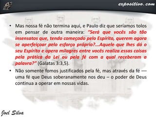 • Mas nossa fé não termina aqui, e Paulo diz que seríamos tolos
em pensar de outra maneira: “Será que vocês são tão
insensatos que, tendo começado pelo Espírito, querem agora
se aperfeiçoar pelo esforço próprio?...Aquele que lhes dá o
seu Espírito e opera milagres entre vocês realiza essas coisas
pela prática da Lei ou pela fé com a qual receberam a
palavra?” (Gálatas 3:3,5).
• Não somente fomos justificados pela fé, mas através da fé ––
uma fé que Deus soberanamente nos deu – o poder de Deus
continua a operar em nossas vidas.
 