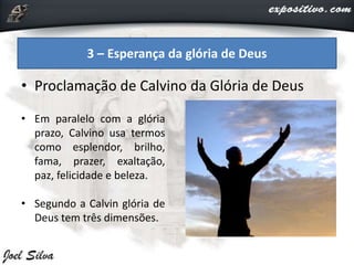 • Proclamação de Calvino da Glória de Deus
3 – Esperança da glória de Deus
• Em paralelo com a glória
prazo, Calvino usa termos
como esplendor, brilho,
fama, prazer, exaltação,
paz, felicidade e beleza.
• Segundo a Calvin glória de
Deus tem três dimensões.
 