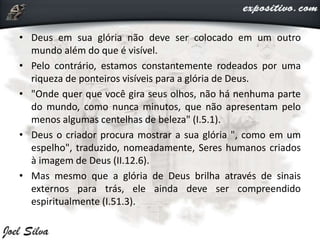 • Deus em sua glória não deve ser colocado em um outro
mundo além do que é visível.
• Pelo contrário, estamos constantemente rodeados por uma
riqueza de ponteiros visíveis para a glória de Deus.
• "Onde quer que você gira seus olhos, não há nenhuma parte
do mundo, como nunca minutos, que não apresentam pelo
menos algumas centelhas de beleza" (I.5.1).
• Deus o criador procura mostrar a sua glória ", como em um
espelho", traduzido, nomeadamente, Seres humanos criados
à imagem de Deus (II.12.6).
• Mas mesmo que a glória de Deus brilha através de sinais
externos para trás, ele ainda deve ser compreendido
espiritualmente (I.51.3).
 