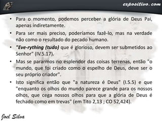 • Para o momento, podemos perceber a glória de Deus Pai,
apenas indiretamente.
• Para ser mais preciso, poderíamos fazê-lo, mas na verdade
não como o resultado do pecado humano.
• "Eve-rything (tudo) que é glorioso, devem ser submetidos ao
Senhor" (IV.5.17).
• Mas se pararmos no esplendor das coisas terrenas, então "o
mundo, que foi criado como o espelho de Deus, deve ser o
seu próprio criador".
• Isto significa então que "a natureza é Deus" (I.5.5) e que
"enquanto os olhos do mundo parece grande para os nossos
olhos, que cega nossos olhos para que a glória de Deus é
fechado como em trevas" (em Tito 2,13 ; CO 52,424).
 