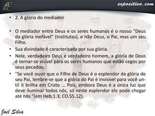 • 2. A glória do mediador
• O mediador entre Deus e os seres humanos é o nosso "Deus
da glória inefável" (Institutas), e não Deus, o Pai, mas um seu
Filho.
• Sua divindade é caracterizada por sua glória.
• Nele, verdadeiro Deus e verdadeiro homem, a glória de Deus
é tornar-se visível para os seres humanos que estão cegos por
seus pecados.
• "Se você ouvir que o Filho de Deus é o esplendor da glória de
seu Pai, lembre-se que a glória do Pai é invisível para você un-
til it brilha em Cristo ... Pois, embora Deus é a única luz que
deve iluminar todos nós, só neste esplendor ele pode chegar
até nós "(em Heb.1.3; CO.55.12).
 