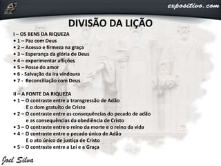 I – OS BENS DA RIQUEZA
• 1 – Paz com Deus
• 2 – Acesso e firmeza na graça
• 3 – Esperança da glória de Deus
• 4 – experimentar aflições
• 5 – Posse do amor
• 6 - Salvação da ira vindoura
• 7 - Reconciliação com Deus
II – A FONTE DA RIQUEZA
• 1 – O contraste entre a transgressão de Adão
E o dom gratuito de Cristo
• 2 – O contraste entre as consequências do pecado de adão
e as consequências da obediência de Cristo
• 3 – O contraste entre o reino da morte e o reino da vida
• 4 – O contraste entre o pecado único de Adão
E o ato único de justiça de Cristo
• 5 – O contraste entre a Lei e a Graça
DIVISÃO DA LIÇÃO
 