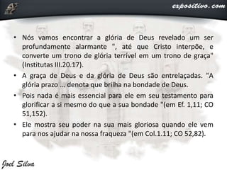 • Nós vamos encontrar a glória de Deus revelado um ser
profundamente alarmante ", até que Cristo interpõe, e
converte um trono de glória terrível em um trono de graça"
(Institutas III.20.17).
• A graça de Deus e da glória de Deus são entrelaçadas. "A
glória prazo ... denota que brilha na bondade de Deus.
• Pois nada é mais essencial para ele em seu testamento para
glorificar a si mesmo do que a sua bondade "(em Ef. 1,11; CO
51,152).
• Ele mostra seu poder na sua mais gloriosa quando ele vem
para nos ajudar na nossa fraqueza "(em Col.1.11; CO 52,82).
 