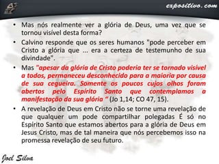 • Mas nós realmente ver a glória de Deus, uma vez que se
tornou visível desta forma?
• Calvino responde que os seres humanos "pode perceber em
Cristo a glória que ... era a certeza de testemunho de sua
divindade".
• Mas "apesar da glória de Cristo poderia ter se tornado visível
a todos, permaneceu desconhecido para a maioria por causa
de sua cegueira. Somente os poucos cujos olhos foram
abertos pelo Espírito Santo que contemplamos a
manifestação da sua glória “ (Jo 1,14; CO 47, 15).
• A revelação de Deus em Cristo não se torne uma revelação de
que qualquer um pode compartilhar polegadas É só no
Espírito Santo que estamos abertos para a glória de Deus em
Jesus Cristo, mas de tal maneira que nós percebemos isso na
promessa revelação de seu futuro.
 