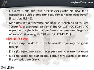 • E assim: "Onde quer que esta fé viva existir, ele deve ter a
esperança da vida eterna como seu companheiro inseparável"
(Institutas III.2.42).
• Mais uma vez, a esperança não pode ser separada da fé. Para
"Cristo [é] a esperança da glória" (no Col.1.27; CO 52,97). "O
esplendor da glória futura que Deus quer para nós chega até
nós através do evangelho" (Rom. 5,2; CO 49.89f.).
Isso significa que:
• (1) o evangelho de Jesus Cristo nos dá esperança de glória
futura;
• (2) a glória já começa a aparecer para nós no evangelho, e que
• (3) a glória que nos traz alegria, porque revela a graça de Deus
lhe concedeu em Cristo.
 