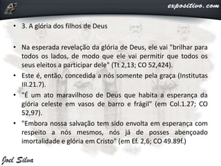 • 3. A glória dos filhos de Deus
• Na esperada revelação da glória de Deus, ele vai "brilhar para
todos os lados, de modo que ele vai permitir que todos os
seus eleitos a participar dele" (Tt 2,13; CO 52,424).
• Este é, então, concedida a nós somente pela graça (Institutas
III.21.7).
• "É um ato maravilhoso de Deus que habita a esperança da
glória celeste em vasos de barro e frágil" (em Col.1.27; CO
52,97).
• "Embora nossa salvação tem sido envolta em esperança com
respeito a nós mesmos, nós já de posses abençoado
imortalidade e glória em Cristo" (em Ef. 2,6; CO 49.89f.)
 