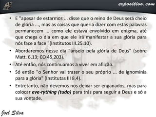 • E "apesar de estarmos ... disse que o reino de Deus será cheio
de glória ..., mas as coisas que queria dizer com estas palavras
permanecem ... como ele estava envolvido em enigma, até
que chega o dia em que ele irá manifestar a sua glória para
nós face a face "(Institutos III.25.10).
• Abordaremos nesse dia "anseio pela glória de Deus" (sobre
Matt. 6,13; CO 45,203).
• Até então, nós continuamos a viver em aflição.
• Só então "o Senhor vai trazer o seu próprio ... de ignomínia
para a glória" (Institutas III 8,4).
• Entretanto, não devemos nos deixar ser enganados, mas para
colocar eve-rything (tudo) para trás para seguir a Deus e só a
sua vontade.
 