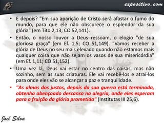 • E depois? "Em sua aparição de Cristo será afastar o fumo do
mundo, para que ele não obscurece o esplendor da sua
glória" (em Tito 2,13; CO 52,141).
• Então, o nosso louvor a Deus ressoam, o elogio "de sua
gloriosa graça" (em Ef. 1,5; CO 51,149). "Vamos receber a
glória de Deus no seu mais elevado quando não estamos mais
qualquer coisa que não sejam os vasos de sua misericórdia"
(em Ef. 1,11; CO 51,152).
• Uma vez lá, Deus vai estar no centro das coisas, mas não
sozinho, sem as suas criaturas. Ele vai recebê-los e atraí-los
para onde eles vão se alcançar a paz e tranquilidade.
• "As almas dos justos, depois da sua guerra está terminada,
obtenha abençoado descanso na alegria, onde eles esperam
para a fruição da glória prometida" (Institutas III 25,6).
 