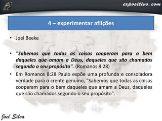 • Joel Beeke
• "Sabemos que todas as coisas cooperam para o bem
daqueles que amam a Deus, daqueles que são chamados
segundo o seu propósito". (Romanos 8:28)
• Em Romanos 8:28 Paulo expõe uma profunda e consoladora
verdade para o crente genuíno, "Sabemos que todas as coisas
cooperam para o bem daqueles que amam a Deus, daqueles
que são chamados segundo o seu propósito".
4 – experimentar aflições
 
