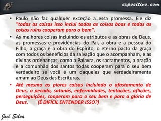 • Paulo não faz qualquer exceção a essa promessa. Ele diz
"todas as coisas isso inclui todas as coisas boas e todas as
coisas ruins cooperam para o bem".
• As melhores coisas incluindo os atributos e as obras de Deus,
as promessas e providências do Pai, a obra e a pessoa do
Filho, a graça e a obra do Espírito, o eterno pacto da graça
com todos os benefícios da salvação que o acompanham, e as
divinas ordenanças, como a Palavra, os sacramentos, a oração
e a comunhão dos santos todas cooperam para o seu bem
verdadeiro se você é um daqueles que verdadeiramente
amam ao Deus das Escrituras.
• Até mesmo as piores coisas incluindo o afastamento de
Deus, o pecado, satanás, enfermidades, tentações, aflições,
perseguições, cooperam para o seu bem e para a glória de
Deus. (É DIFÍCIL ENTENDER ISSO?)
 