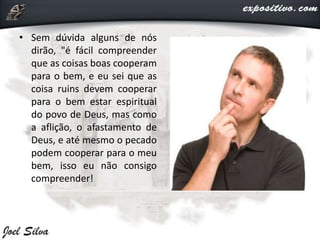 • Sem dúvida alguns de nós
dirão, "é fácil compreender
que as coisas boas cooperam
para o bem, e eu sei que as
coisa ruins devem cooperar
para o bem estar espiritual
do povo de Deus, mas como
a aflição, o afastamento de
Deus, e até mesmo o pecado
podem cooperar para o meu
bem, isso eu não consigo
compreender!
 