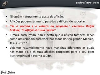 • Ninguém naturalmente gosta da aflição.
• Aflições podem ser muito pesadas e difíceis de suportar.
• "Se o pecado é a cabeça da serpente," escreveu Ralph
Erskine, "a aflição é a sua cauda".
• E mais, caro irmão, não é certo que a aflição também serve
como um remédio para você nas mãos do seu grande Médico,
Jesus Cristo?
• Vejamos resumidamente nove maneiras diferentes as quais
nas mãos d’Ele as suas aflições cooperam para o seu bem
estar espiritual e eterna saúde.
 