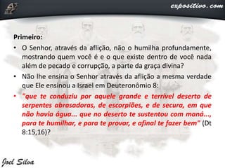 Primeiro:
• O Senhor, através da aflição, não o humilha profundamente,
mostrando quem você é e o que existe dentro de você nada
além de pecado e corrupção, a parte da graça divina?
• Não lhe ensina o Senhor através da aflição a mesma verdade
que Ele ensinou a Israel em Deuteronômio 8:
• "que te conduziu por aquele grande e terrível deserto de
serpentes abrasadoras, de escorpiões, e de secura, em que
não havia água... que no deserto te sustentou com maná...,
para te humilhar, e para te provar, e afinal te fazer bem" (Dt
8:15,16)?
 