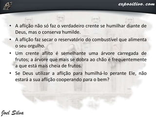 • A aflição não só faz o verdadeiro crente se humilhar diante de
Deus, mas o conserva humilde.
• A aflição faz secar o reservatório do combustível que alimenta
o seu orgulho.
• Um crente aflito é semelhante uma árvore carregada de
frutos; a árvore que mais se dobra ao chão é frequentemente
a que está mais cheia de frutos.
• Se Deus utilizar a aflição para humilhá-lo perante Ele, não
estará a sua aflição cooperando para o bem?
 